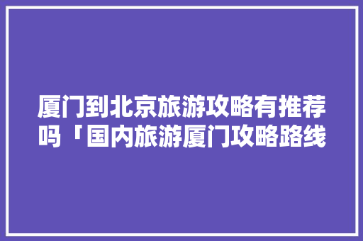 厦门到北京旅游攻略有推荐吗「国内旅游厦门攻略路线图」 厦门到北京旅游攻略有推荐吗「国内旅游厦门攻略路线图」 美食食谱