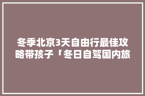 冬季北京3天自由行最佳攻略带孩子「冬日自驾国内旅游攻略图片」 冬季北京3天自由行最佳攻略带孩子「冬日自驾国内旅游攻略图片」 旅游指南