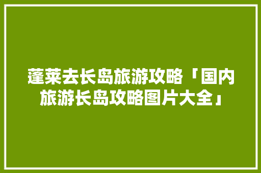 蓬莱去长岛旅游攻略「国内旅游长岛攻略图片大全」 蓬莱去长岛旅游攻略「国内旅游长岛攻略图片大全」 健康知识