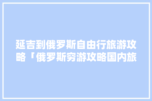 延吉到俄罗斯自由行旅游攻略「俄罗斯穷游攻略国内旅游」