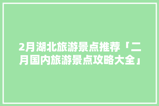 2月湖北旅游景点推荐「二月国内旅游景点攻略大全」