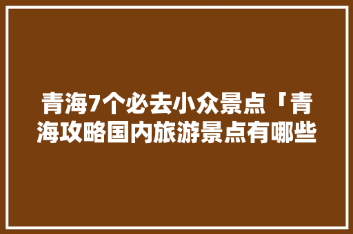 青海7个必去小众景点「青海攻略国内旅游景点有哪些」