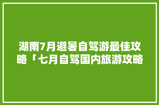 湖南7月避暑自驾游最佳攻略「七月自驾国内旅游攻略大全」