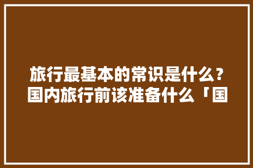 旅行最基本的常识是什么？国内旅行前该准备什么「国内旅游攻略模板免费下载」 旅行最基本的常识是什么？国内旅行前该准备什么「国内旅游攻略模板免费下载」 美食食谱