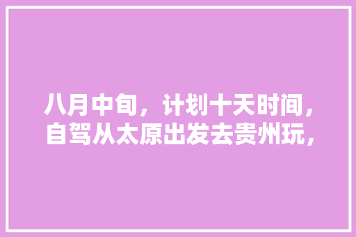 八月中旬，计划十天时间，自驾从太原出发去贵州玩，大神们有什么好的攻略方案提供🙏️「国内旅游十天攻略大全」
