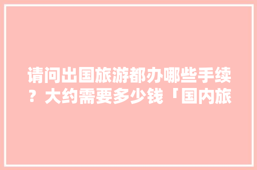 请问出国旅游都办哪些手续？大约需要多少钱「国内旅游攻略模板免费版下载」