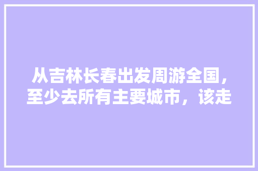从吉林长春出发周游全国，至少去所有主要城市，该走什么路线？要多少预算「国内旅游城市路线攻略图片」 从吉林长春出发周游全国，至少去所有主要城市，该走什么路线？要多少预算「国内旅游城市路线攻略图片」 生活技巧