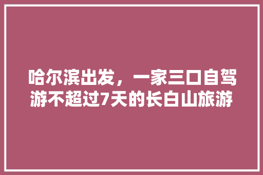 哈尔滨出发，一家三口自驾游不超过7天的长白山旅游路线、住宿、美食攻略有哪些「国内旅游20天路线攻略图」