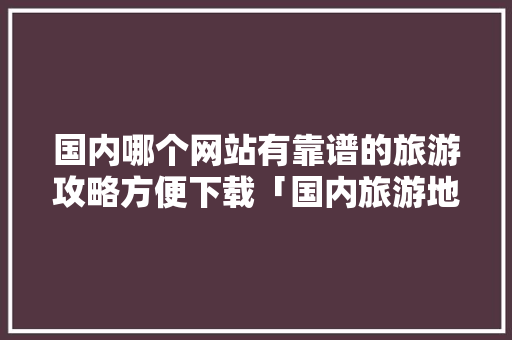 国内哪个网站有靠谱的旅游攻略方便下载「国内旅游地方推荐」 国内哪个网站有靠谱的旅游攻略方便下载「国内旅游地方推荐」 旅游指南