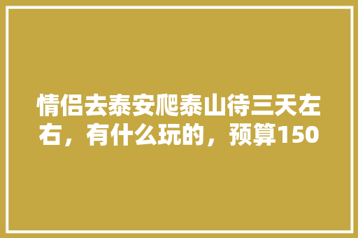 情侣去泰安爬泰山待三天左右，有什么玩的，预算1500可以吗「国内旅游攻略三日游情侣可以去吗」 情侣去泰安爬泰山待三天左右，有什么玩的，预算1500可以吗「国内旅游攻略三日游情侣可以去吗」 生活技巧