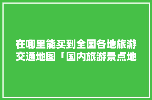 在哪里能买到全国各地旅游交通地图「国内旅游景点地图攻略图片」 在哪里能买到全国各地旅游交通地图「国内旅游景点地图攻略图片」 时尚潮流
