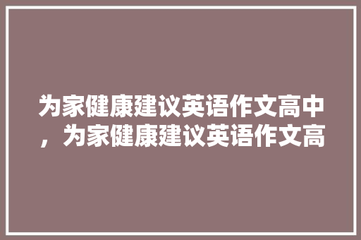 为家健康建议英语作文高中，为家健康建议英语作文高中版。 为家健康建议英语作文高中，为家健康建议英语作文高中版。 健康知识