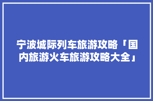 宁波城际列车旅游攻略「国内旅游火车旅游攻略大全」 宁波城际列车旅游攻略「国内旅游火车旅游攻略大全」 生活技巧