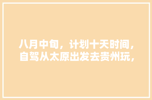 八月中旬，计划十天时间，自驾从太原出发去贵州玩，大神们有什么好的攻略方案提供🙏️「国内旅游十天路线攻略图片」