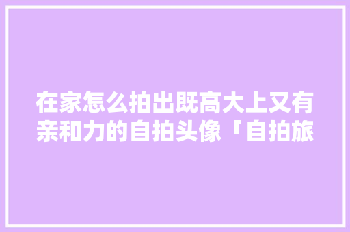 在家怎么拍出既高大上又有亲和力的自拍头像「自拍旅游图片」 在家怎么拍出既高大上又有亲和力的自拍头像「自拍旅游图片」 生活技巧