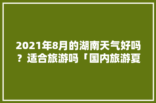 2021年8月的湖南天气好吗？适合旅游吗「国内旅游夏天8月攻略图」