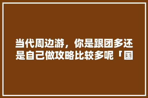 当代周边游，你是跟团多还是自己做攻略比较多呢「国内旅游攻略跟团多少钱」 当代周边游，你是跟团多还是自己做攻略比较多呢「国内旅游攻略跟团多少钱」 健康知识