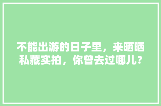 不能出游的日子里，来晒晒私藏实拍，你曾去过哪儿？可曾有故事「国内旅游打卡推荐攻略图片」 不能出游的日子里，来晒晒私藏实拍，你曾去过哪儿？可曾有故事「国内旅游打卡推荐攻略图片」 健康知识