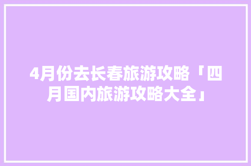 4月份去长春旅游攻略「四月国内旅游攻略大全」