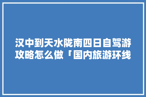 汉中到天水陇南四日自驾游攻略怎么做「国内旅游环线攻略大全」