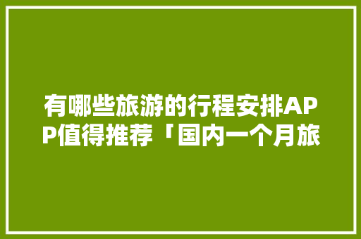 有哪些旅游的行程安排APP值得推荐「国内一个月旅游的路线」 有哪些旅游的行程安排APP值得推荐「国内一个月旅游的路线」 家庭生活