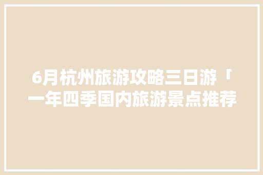 6月杭州旅游攻略三日游「一年四季国内旅游景点推荐」 6月杭州旅游攻略三日游「一年四季国内旅游景点推荐」 美食食谱