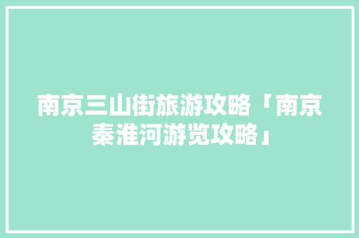 南京三山街旅游攻略「南京秦淮河游览攻略」