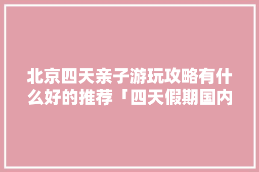 北京四天亲子游玩攻略有什么好的推荐「四天假期国内适合去哪旅游」 北京四天亲子游玩攻略有什么好的推荐「四天假期国内适合去哪旅游」 旅游指南