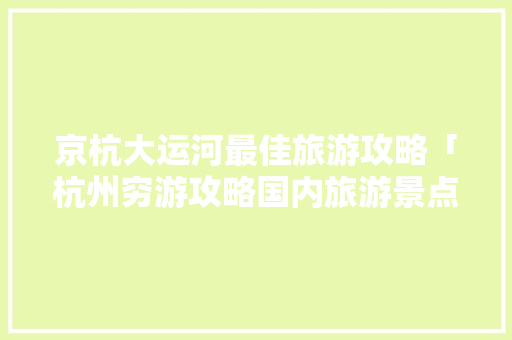京杭大运河最佳旅游攻略「杭州穷游攻略国内旅游景点推荐」 京杭大运河最佳旅游攻略「杭州穷游攻略国内旅游景点推荐」 旅游指南