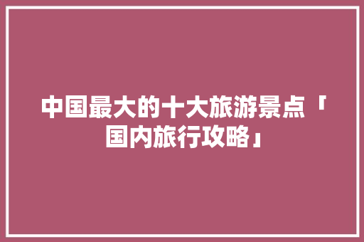 中国最大的十大旅游景点「国内旅行攻略」 中国最大的十大旅游景点「国内旅行攻略」 生活技巧