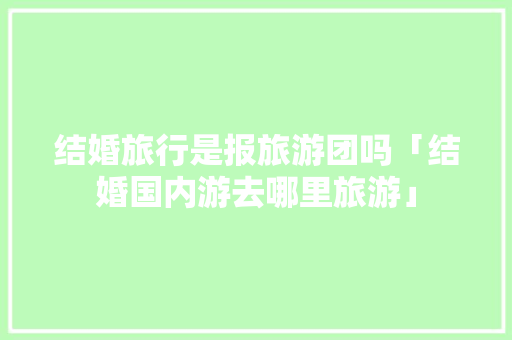 结婚旅行是报旅游团吗「结婚国内游去哪里旅游」