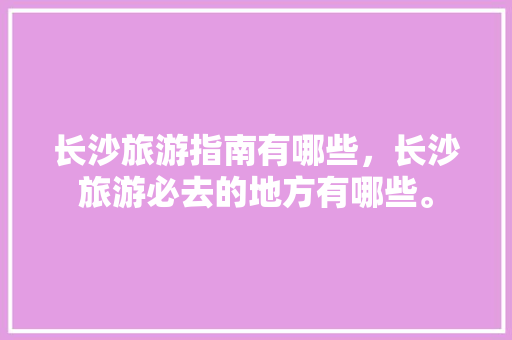 长沙旅游指南有哪些，长沙旅游必去的地方有哪些。 长沙旅游指南有哪些，长沙旅游必去的地方有哪些。 旅游指南