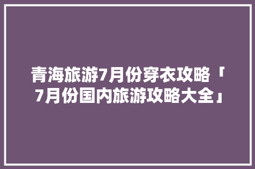 青海旅游7月份穿衣攻略「7月份国内旅游攻略大全」