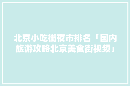 北京小吃街夜市排名「国内旅游攻略北京美食街视频」 北京小吃街夜市排名「国内旅游攻略北京美食街视频」 时尚潮流