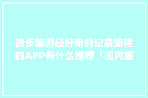 徒步旅游最好用的记录路程的APP有什么推荐「国内旅游攻略app哪个好」 徒步旅游最好用的记录路程的APP有什么推荐「国内旅游攻略app哪个好」 生活技巧