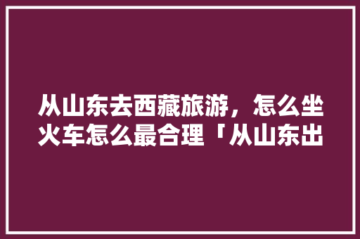 从山东去西藏旅游，怎么坐火车怎么最合理「从山东出发国内旅游攻略路线」 从山东去西藏旅游，怎么坐火车怎么最合理「从山东出发国内旅游攻略路线」 时尚潮流