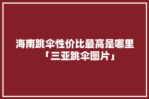 海南跳伞性价比最高是哪里「三亚跳伞图片」 海南跳伞性价比最高是哪里「三亚跳伞图片」 健康知识