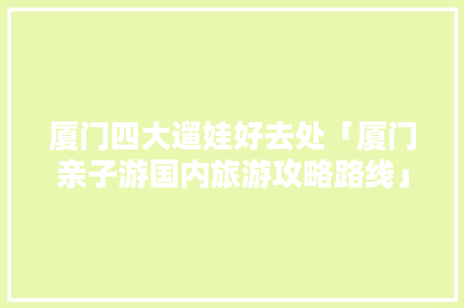 厦门四大遛娃好去处「厦门亲子游国内旅游攻略路线」 厦门四大遛娃好去处「厦门亲子游国内旅游攻略路线」 美食食谱