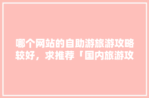哪个网站的自助游旅游攻略较好，求推荐「国内旅游攻略价格一览表」 哪个网站的自助游旅游攻略较好，求推荐「国内旅游攻略价格一览表」 家庭生活