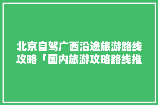 北京自驾广西沿途旅游路线攻略「国内旅游攻略路线推荐一下」 北京自驾广西沿途旅游路线攻略「国内旅游攻略路线推荐一下」 健康知识
