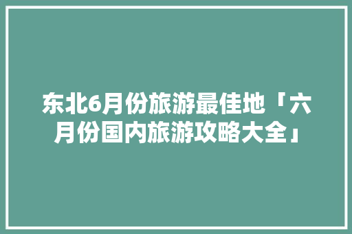 东北6月份旅游最佳地「六月份国内旅游攻略大全」 美食食谱 东北6月份旅游最佳地「六月份国内旅游攻略大全」 东北6月份旅游最佳地「六月份国内旅游攻略大全」 美食食谱
