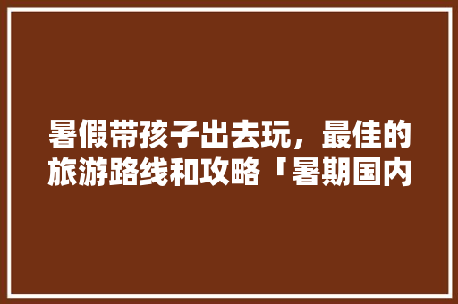 暑假带孩子出去玩，最佳的旅游路线和攻略「暑期国内旅游攻略详细介绍」 暑假带孩子出去玩，最佳的旅游路线和攻略「暑期国内旅游攻略详细介绍」 健康知识