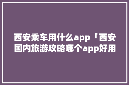 西安乘车用什么app「西安国内旅游攻略哪个app好用」