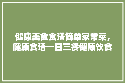 健康美食食谱简单家常菜，健康食谱一日三餐健康饮食食谱。 健康美食食谱简单家常菜，健康食谱一日三餐健康饮食食谱。 美食食谱