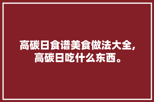 高碳日食谱美食做法大全,高碳日吃什么东西。 高碳日食谱美食做法大全,高碳日吃什么东西。 美食食谱