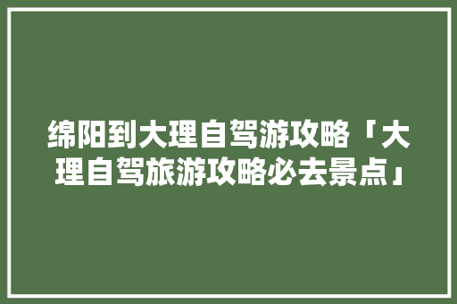 绵阳到大理自驾游攻略「大理自驾旅游攻略必去景点」 绵阳到大理自驾游攻略「大理自驾旅游攻略必去景点」 生活技巧