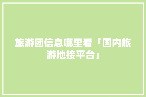 旅游团信息哪里看「国内旅游地接平台」 旅游团信息哪里看「国内旅游地接平台」 时尚潮流