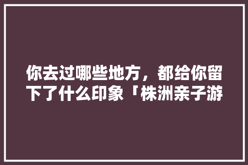 你去过哪些地方，都给你留下了什么印象「株洲亲子游国内旅游攻略大全」 你去过哪些地方，都给你留下了什么印象「株洲亲子游国内旅游攻略大全」 生活技巧