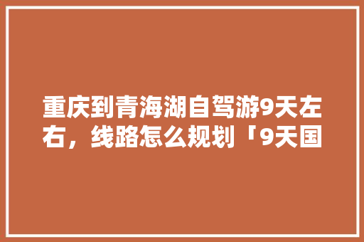 重庆到青海湖自驾游9天左右，线路怎么规划「9天国内旅游路线攻略图」 重庆到青海湖自驾游9天左右，线路怎么规划「9天国内旅游路线攻略图」 美食食谱