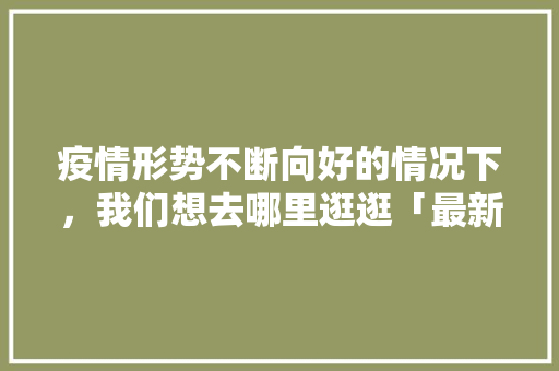 疫情形势不断向好的情况下，我们想去哪里逛逛「最新疫情国内旅游攻略图片」 疫情形势不断向好的情况下，我们想去哪里逛逛「最新疫情国内旅游攻略图片」 生活技巧